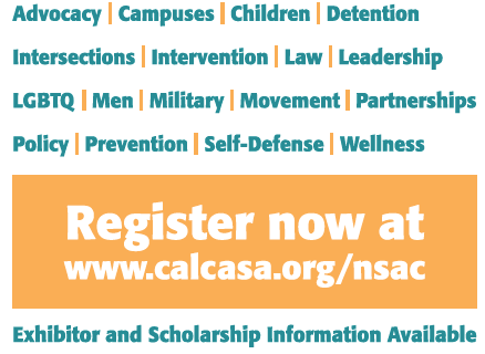 Conference tracks: advocacy, campuses, children, detention,, intersections, intervention, law, leadership, LGBTQ, men, military, movement, partnerships, policy, prevention, self-defense, wellness. Register now at www.calcasa.org/nsac.